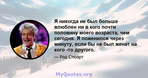 Я никогда не был больше влюблен ни в кого почти половину моего возраста, чем сегодня. Я поженился через минуту, если бы не был женат на кого -то другого.