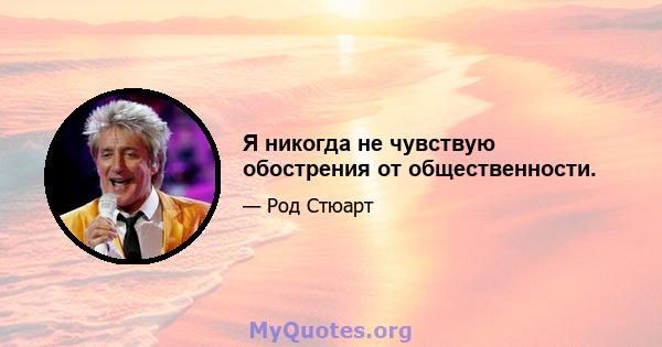 Я никогда не чувствую обострения от общественности.