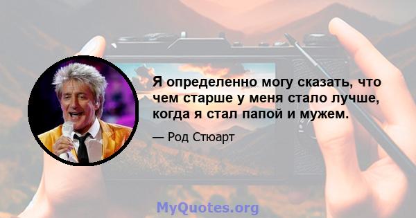 Я определенно могу сказать, что чем старше у меня стало лучше, когда я стал папой и мужем.