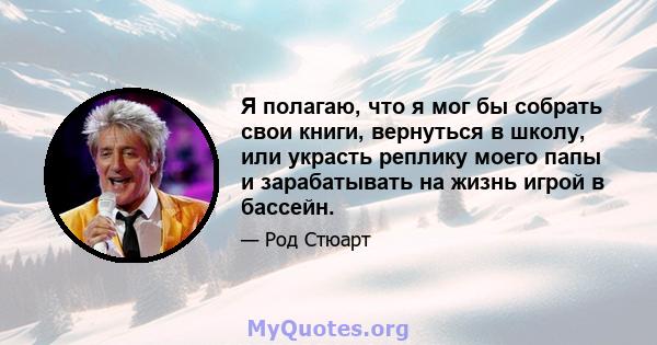 Я полагаю, что я мог бы собрать свои книги, вернуться в школу, или украсть реплику моего папы и зарабатывать на жизнь игрой в бассейн.