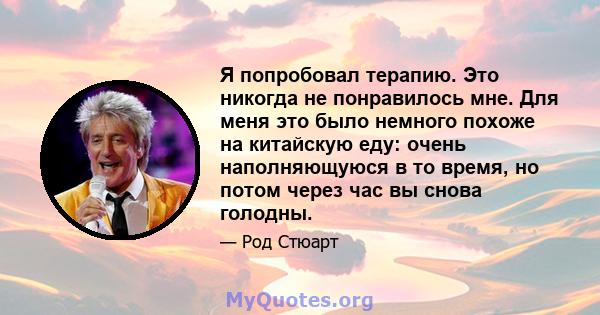 Я попробовал терапию. Это никогда не понравилось мне. Для меня это было немного похоже на китайскую еду: очень наполняющуюся в то время, но потом через час вы снова голодны.