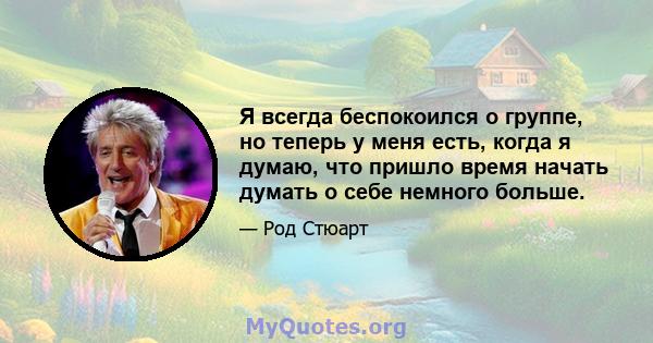 Я всегда беспокоился о группе, но теперь у меня есть, когда я думаю, что пришло время начать думать о себе немного больше.