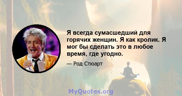 Я всегда сумасшедший для горячих женщин. Я как кролик. Я мог бы сделать это в любое время, где угодно.