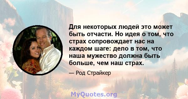 Для некоторых людей это может быть отчасти. Но идея о том, что страх сопровождает нас на каждом шаге: дело в том, что наша мужество должна быть больше, чем наш страх.