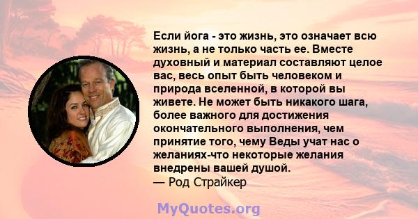 Если йога - это жизнь, это означает всю жизнь, а не только часть ее. Вместе духовный и материал составляют целое вас, весь опыт быть человеком и природа вселенной, в которой вы живете. Не может быть никакого шага, более 