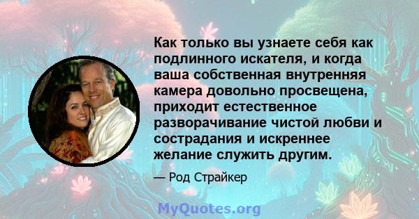 Как только вы узнаете себя как подлинного искателя, и когда ваша собственная внутренняя камера довольно просвещена, приходит естественное разворачивание чистой любви и сострадания и искреннее желание служить другим.