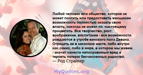 Любой человек или общество, которое не может почтить или предоставить женщинам возможность полностью оказать свою власть, никогда не может по -настоящему процветать. Все творчество, рост, воображение, воспитание - все