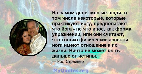 На самом деле, многие люди, в том числе некоторые, которые практикуют йогу, предполагают, что йога - не что иное, как форма упражнений, или они считают, что только физические аспекты йоги имеют отношение к их жизни.