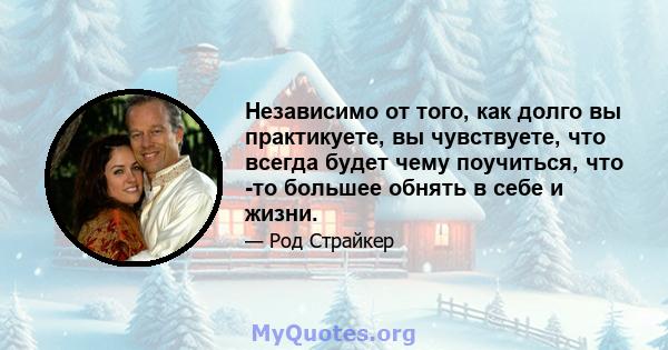 Независимо от того, как долго вы практикуете, вы чувствуете, что всегда будет чему поучиться, что -то большее обнять в себе и жизни.