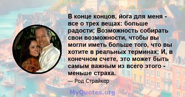 В конце концов, йога для меня - все о трех вещах: больше радости; Возможность собирать свои возможности, чтобы вы могли иметь больше того, что вы хотите в реальных терминах; И, в конечном счете, это может быть самым