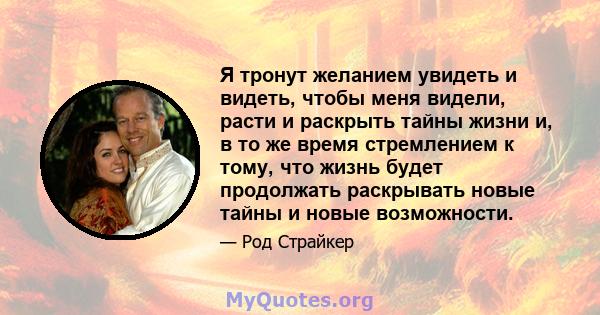 Я тронут желанием увидеть и видеть, чтобы меня видели, расти и раскрыть тайны жизни и, в то же время стремлением к тому, что жизнь будет продолжать раскрывать новые тайны и новые возможности.