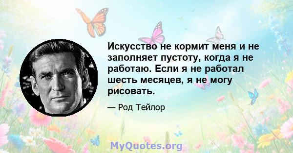 Искусство не кормит меня и не заполняет пустоту, когда я не работаю. Если я не работал шесть месяцев, я не могу рисовать.