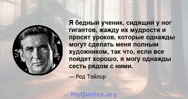 Я бедный ученик, сидящий у ног гигантов, жажду их мудрости и просят уроков, которые однажды могут сделать меня полным художником, так что, если все пойдет хорошо, я могу однажды сесть рядом с ними.