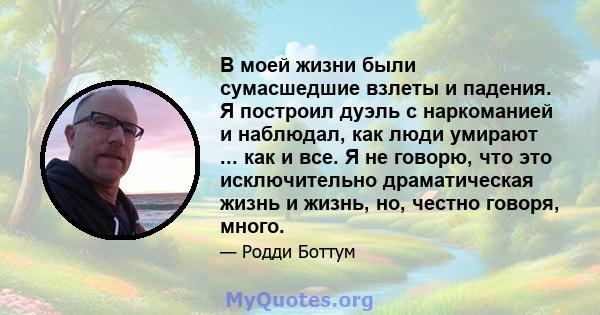 В моей жизни были сумасшедшие взлеты и падения. Я построил дуэль с наркоманией и наблюдал, как люди умирают ... как и все. Я не говорю, что это исключительно драматическая жизнь и жизнь, но, честно говоря, много.