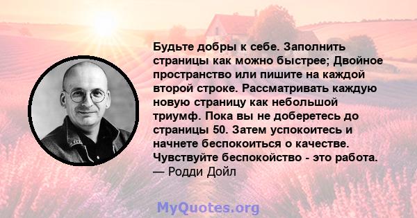 Будьте добры к себе. Заполнить страницы как можно быстрее; Двойное пространство или пишите на каждой второй строке. Рассматривать каждую новую страницу как небольшой триумф. Пока вы не доберетесь до страницы 50. Затем