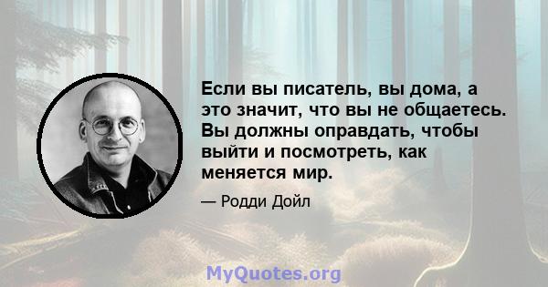 Если вы писатель, вы дома, а это значит, что вы не общаетесь. Вы должны оправдать, чтобы выйти и посмотреть, как меняется мир.