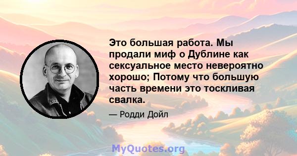 Это большая работа. Мы продали миф о Дублине как сексуальное место невероятно хорошо; Потому что большую часть времени это тоскливая свалка.