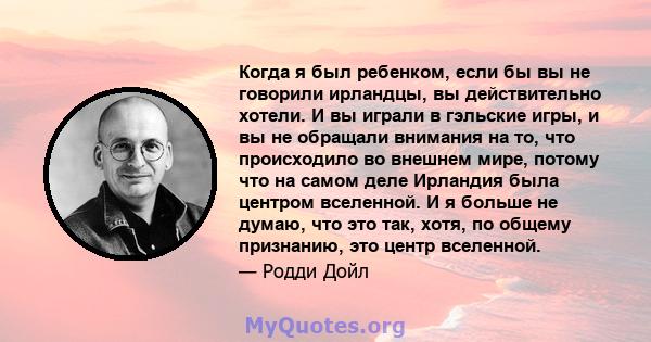 Когда я был ребенком, если бы вы не говорили ирландцы, вы действительно хотели. И вы играли в гэльские игры, и вы не обращали внимания на то, что происходило во внешнем мире, потому что на самом деле Ирландия была