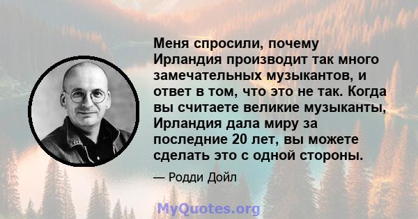 Меня спросили, почему Ирландия производит так много замечательных музыкантов, и ответ в том, что это не так. Когда вы считаете великие музыканты, Ирландия дала миру за последние 20 лет, вы можете сделать это с одной