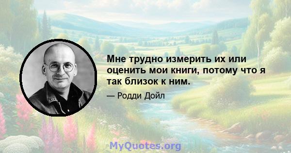 Мне трудно измерить их или оценить мои книги, потому что я так близок к ним.