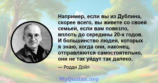 Например, если вы из Дублина, скорее всего, вы живете со своей семьей, если вам повезло, вплоть до середины 20-х годов. И большинство людей, которых я знаю, когда они, наконец, отправляются самостоятельно, они не так