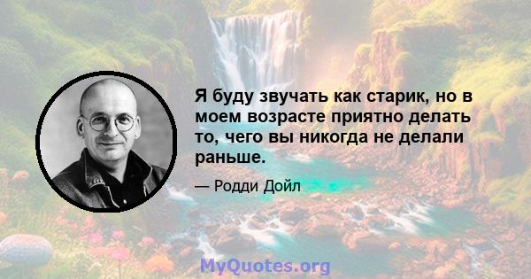 Я буду звучать как старик, но в моем возрасте приятно делать то, чего вы никогда не делали раньше.