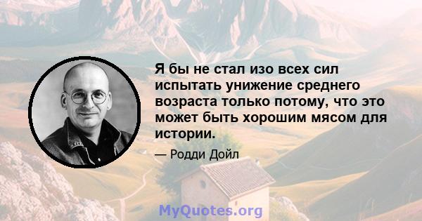 Я бы не стал изо всех сил испытать унижение среднего возраста только потому, что это может быть хорошим мясом для истории.