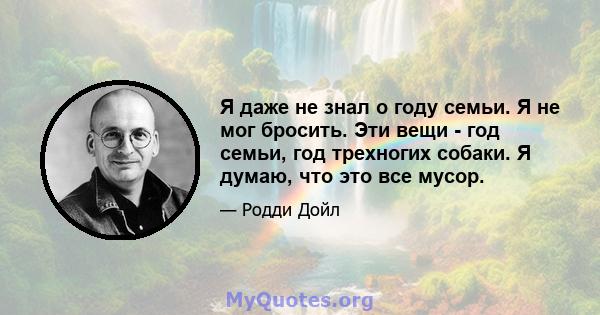 Я даже не знал о году семьи. Я не мог бросить. Эти вещи - год семьи, год трехногих собаки. Я думаю, что это все мусор.