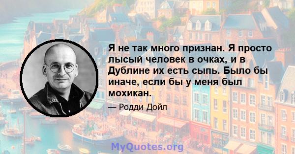 Я не так много признан. Я просто лысый человек в очках, и в Дублине их есть сыпь. Было бы иначе, если бы у меня был мохикан.