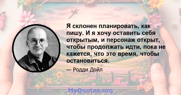 Я склонен планировать, как пишу. И я хочу оставить себя открытым, и персонаж открыт, чтобы продолжать идти, пока не кажется, что это время, чтобы остановиться.