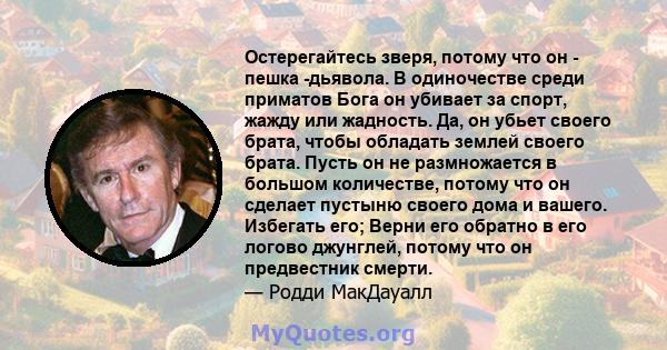 Остерегайтесь зверя, потому что он - пешка -дьявола. В одиночестве среди приматов Бога он убивает за спорт, жажду или жадность. Да, он убьет своего брата, чтобы обладать землей своего брата. Пусть он не размножается в