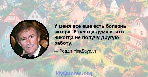 У меня все еще есть болезнь актера. Я всегда думаю, что никогда не получу другую работу.