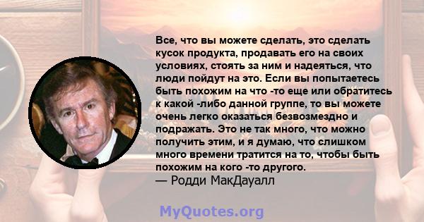 Все, что вы можете сделать, это сделать кусок продукта, продавать его на своих условиях, стоять за ним и надеяться, что люди пойдут на это. Если вы попытаетесь быть похожим на что -то еще или обратитесь к какой -либо