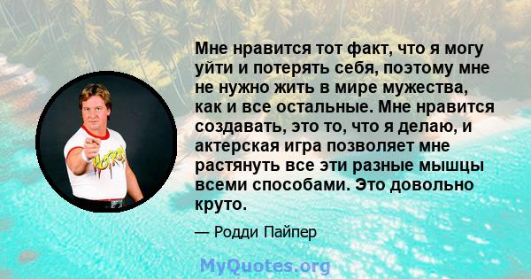 Мне нравится тот факт, что я могу уйти и потерять себя, поэтому мне не нужно жить в мире мужества, как и все остальные. Мне нравится создавать, это то, что я делаю, и актерская игра позволяет мне растянуть все эти