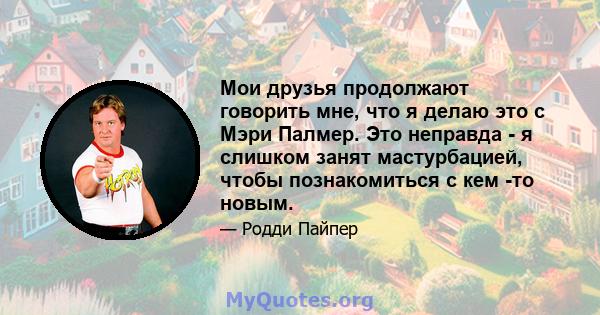 Мои друзья продолжают говорить мне, что я делаю это с Мэри Палмер. Это неправда - я слишком занят мастурбацией, чтобы познакомиться с кем -то новым.