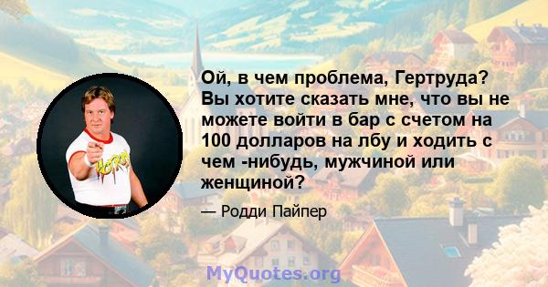 Ой, в чем проблема, Гертруда? Вы хотите сказать мне, что вы не можете войти в бар с счетом на 100 долларов на лбу и ходить с чем -нибудь, мужчиной или женщиной?