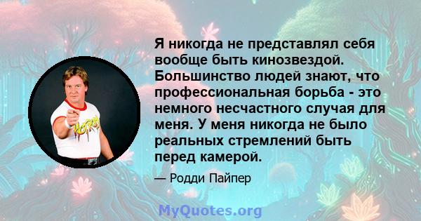 Я никогда не представлял себя вообще быть кинозвездой. Большинство людей знают, что профессиональная борьба - это немного несчастного случая для меня. У меня никогда не было реальных стремлений быть перед камерой.