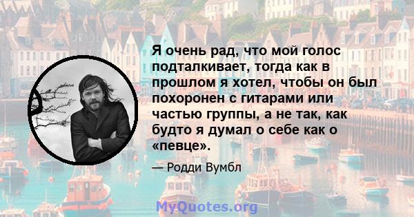 Я очень рад, что мой голос подталкивает, тогда как в прошлом я хотел, чтобы он был похоронен с гитарами или частью группы, а не так, как будто я думал о себе как о «певце».