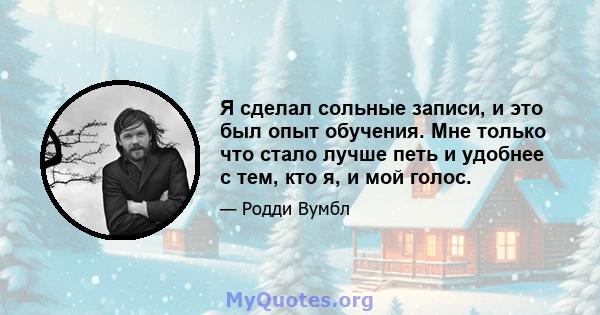 Я сделал сольные записи, и это был опыт обучения. Мне только что стало лучше петь и удобнее с тем, кто я, и мой голос.