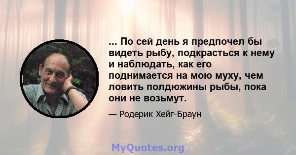 ... По сей день я предпочел бы видеть рыбу, подкрасться к нему и наблюдать, как его поднимается на мою муху, чем ловить полдюжины рыбы, пока они не возьмут.