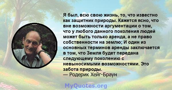 Я был, всю свою жизнь, то, что известно как защитник природы. Кажется ясно, что вне возможности аргументации о том, что у любого данного поколения людей может быть только аренда, а не право собственности на землю; И