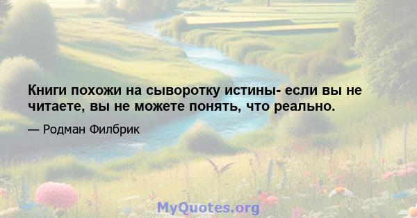 Книги похожи на сыворотку истины- если вы не читаете, вы не можете понять, что реально.