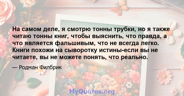 На самом деле, я смотрю тонны трубки, но я также читаю тонны книг, чтобы выяснить, что правда, а что является фальшивым, что не всегда легко. Книги похожи на сыворотку истины-если вы не читаете, вы не можете понять, что 