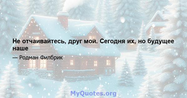 Не отчаивайтесь, друг мой. Сегодня их, но будущее наше