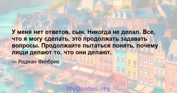 У меня нет ответов, сын. Никогда не делал. Все, что я могу сделать, это продолжать задавать вопросы. Продолжайте пытаться понять, почему люди делают то, что они делают.