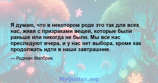 Я думаю, что в некотором роде это так для всех нас, живя с призраками вещей, которые были раньше или никогда не были. Мы все нас преследуют вчера, и у нас нет выбора, кроме как продолжать идти в наши завтрашние.