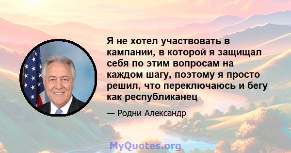 Я не хотел участвовать в кампании, в которой я защищал себя по этим вопросам на каждом шагу, поэтому я просто решил, что переключаюсь и бегу как республиканец