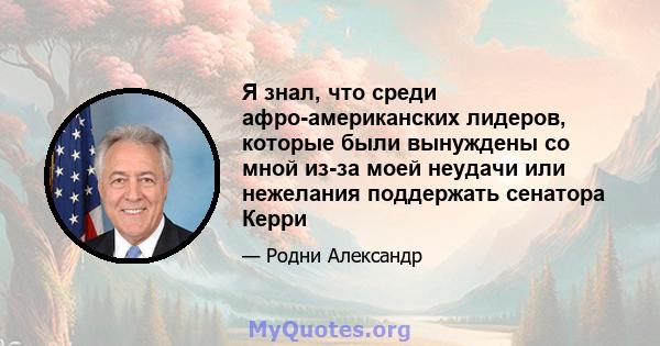 Я знал, что среди афро-американских лидеров, которые были вынуждены со мной из-за моей неудачи или нежелания поддержать сенатора Керри