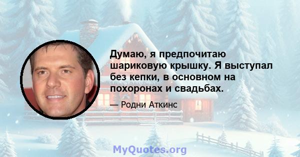 Думаю, я предпочитаю шариковую крышку. Я выступал без кепки, в основном на похоронах и свадьбах.