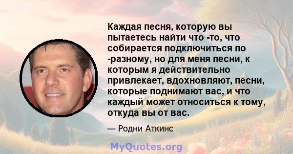 Каждая песня, которую вы пытаетесь найти что -то, что собирается подключиться по -разному, но для меня песни, к которым я действительно привлекает, вдохновляют, песни, которые поднимают вас, и что каждый может